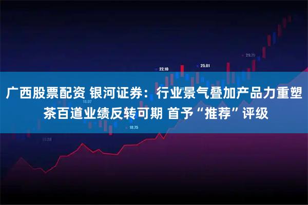 广西股票配资 银河证券：行业景气叠加产品力重塑 茶百道业绩反转可期 首予“推荐”评级
