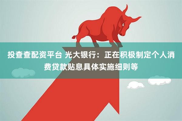 投查查配资平台 光大银行：正在积极制定个人消费贷款贴息具体实施细则等