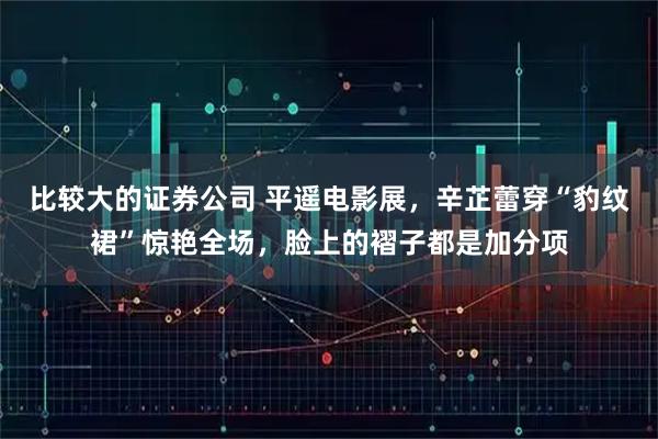 比较大的证券公司 平遥电影展，辛芷蕾穿“豹纹裙”惊艳全场，脸上的褶子都是加分项