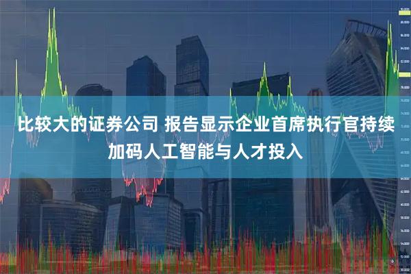 比较大的证券公司 报告显示企业首席执行官持续加码人工智能与人才投入