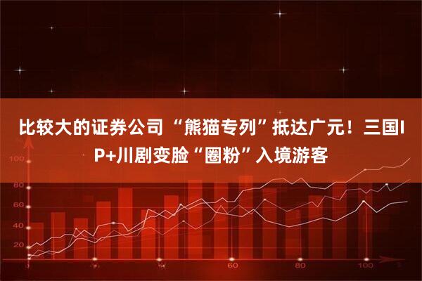 比较大的证券公司 “熊猫专列”抵达广元！三国IP+川剧变脸“圈粉”入境游客