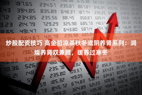 炒股配资技巧 高金哲凉茶秋冬滋阴养肾系列：润燥养肾双兼顾，暖养过寒冬
