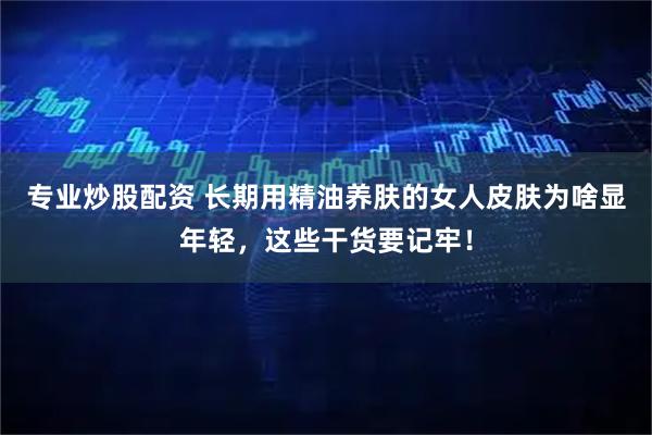专业炒股配资 长期用精油养肤的女人皮肤为啥显年轻，这些干货要记牢！