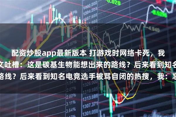 配资炒股app最新版本 打游戏时网络卡死，我捞起一旁我弟的毕业论文吐槽：这是碳基生物能想出来的路线？后来看到知名电竞选手被骂自闭的热搜，我：忘关麦了