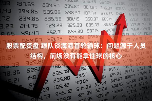 股票配资盘 跟队谈海港首轮输球：问题源于人员结构，前场没有能拿住球的核心