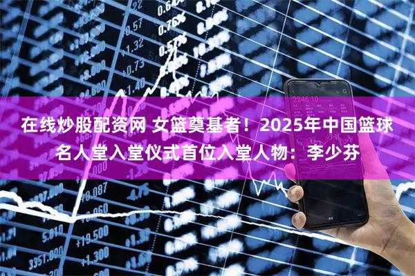 在线炒股配资网 女篮奠基者！2025年中国篮球名人堂入堂仪式首位入堂人物：李少芬