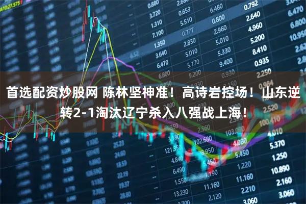 首选配资炒股网 陈林坚神准！高诗岩控场！山东逆转2-1淘汰辽宁杀入八强战上海！