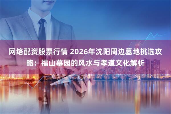 网络配资股票行情 2026年沈阳周边墓地挑选攻略：福山墓园的风水与孝道文化解析