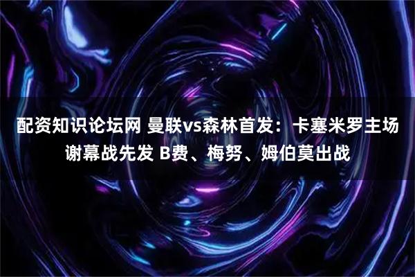 配资知识论坛网 曼联vs森林首发：卡塞米罗主场谢幕战先发 B费、梅努、姆伯莫出战
