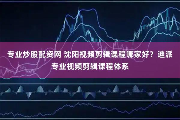 专业炒股配资网 沈阳视频剪辑课程哪家好？迪派专业视频剪辑课程体系