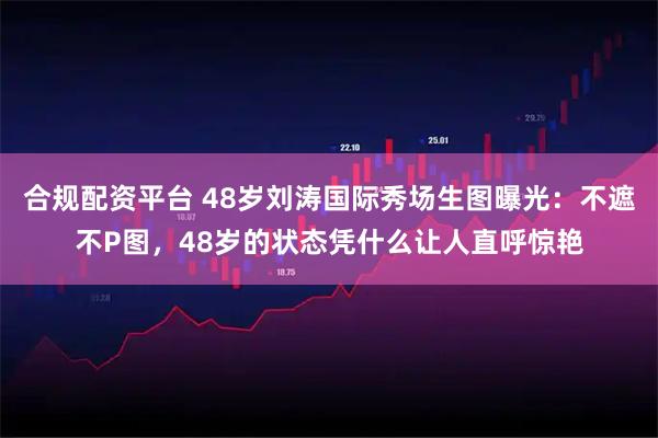 合规配资平台 48岁刘涛国际秀场生图曝光：不遮不P图，48岁的状态凭什么让人直呼惊艳