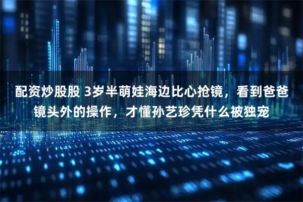 配资炒股股 3岁半萌娃海边比心抢镜，看到爸爸镜头外的操作，才懂孙艺珍凭什么被独宠
