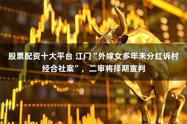 股票配资十大平台 江门“外嫁女多年未分红诉村经合社案”，二审将择期宣判