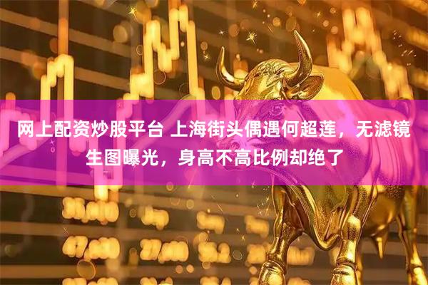 网上配资炒股平台 上海街头偶遇何超莲，无滤镜生图曝光，身高不高比例却绝了