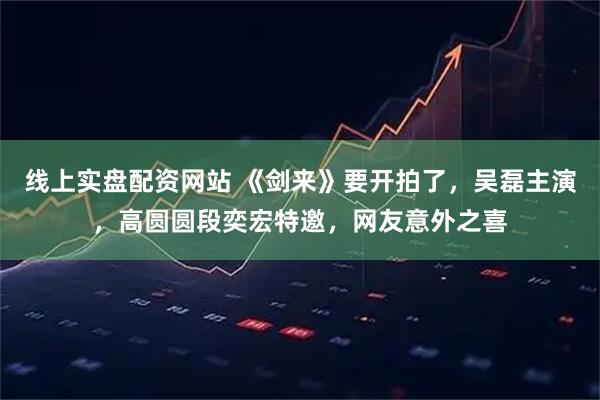 线上实盘配资网站 《剑来》要开拍了，吴磊主演，高圆圆段奕宏特邀，网友意外之喜