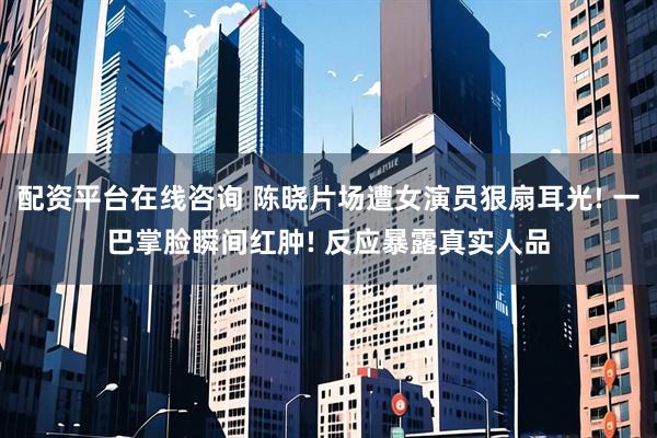 配资平台在线咨询 陈晓片场遭女演员狠扇耳光! 一巴掌脸瞬间红肿! 反应暴露真实人品