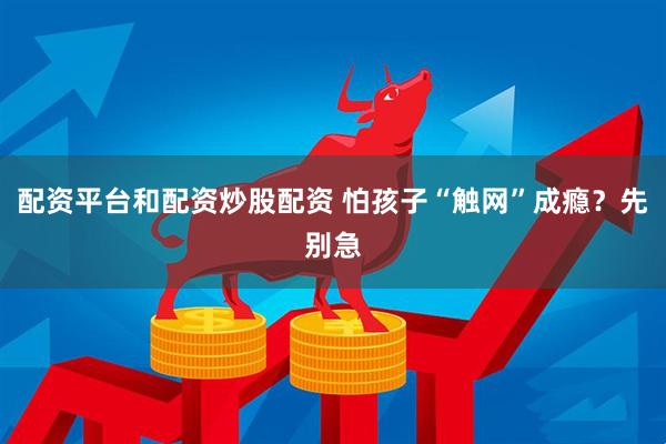 配资平台和配资炒股配资 怕孩子“触网”成瘾？先别急