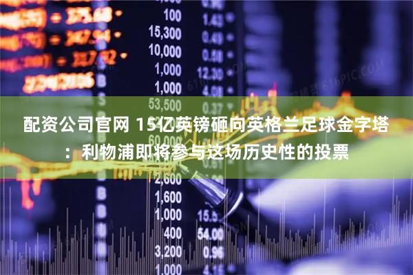 配资公司官网 15亿英镑砸向英格兰足球金字塔：利物浦即将参与这场历史性的投票