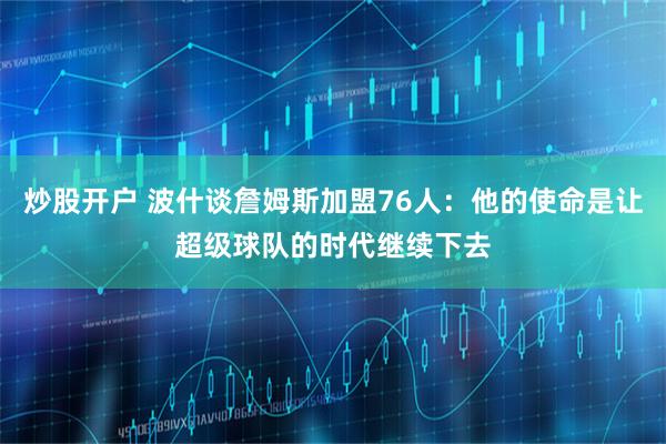 炒股开户 波什谈詹姆斯加盟76人：他的使命是让超级球队的时代继续下去