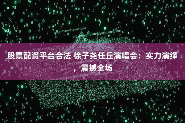 股票配资平台合法 徐子尧任丘演唱会：实力演绎，震撼全场