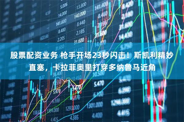 股票配资业务 枪手开场23秒闪击！斯凯利精妙直塞，卡拉菲奥里打穿多纳鲁马近角