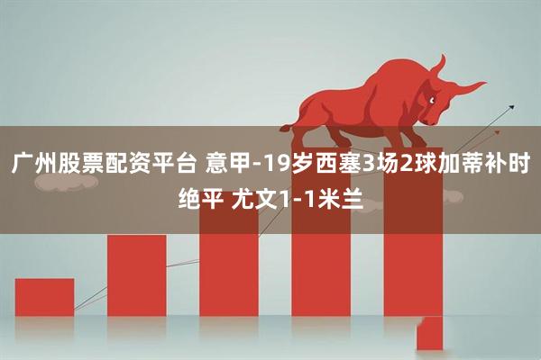 广州股票配资平台 意甲-19岁西塞3场2球加蒂补时绝平 尤文1-1米兰