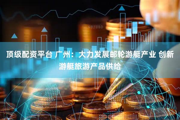 顶级配资平台 广州：大力发展邮轮游艇产业 创新游艇旅游产品供给