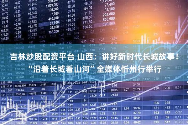 吉林炒股配资平台 山西：讲好新时代长城故事！“沿着长城看山河”全媒体忻州行举行
