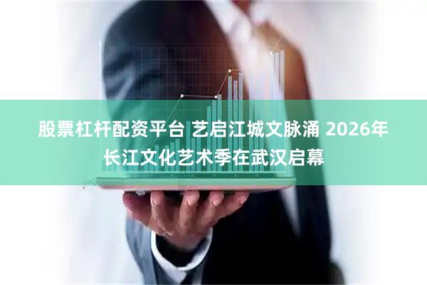 股票杠杆配资平台 艺启江城文脉涌 2026年长江文化艺术季在武汉启幕